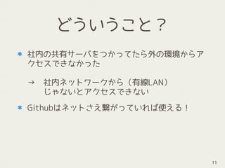 どういうこと？
社内の共有サーバをつかってたら外の環境からア
クセスできなかった 
 
→　社内ネットワークから（有線LAN） 
　　じゃないとアクセスできない
Githubはネットさえ繋がっていれば使える！
11
 