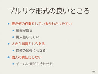 プルリク形式の良いところ
誰が何の作業をしているかわかりやすい
情報が残る
属人化しにくい
人から指摘をもらえる
自分の勉強にもなる
個人の責任にしない
チームに責任を持たせる
118
 