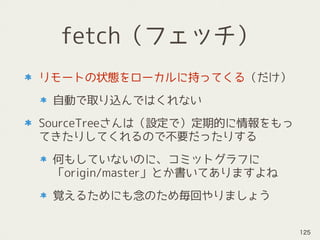 fetch（フェッチ）
リモートの状態をローカルに持ってくる（だけ）
自動で取り込んではくれない
SourceTreeさんは（設定で）定期的に情報をもっ
てきたりしてくれるので不要だったりする
何もしていないのに、コミットグラフに
「origin/master」とか書いてありますよね
覚えるためにも念のため毎回やりましょう
125
 