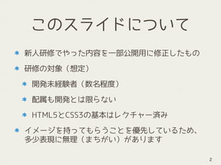 このスライドについて
新人研修でやった内容を一部公開用に修正したもの
研修の対象（想定）
開発未経験者（数名程度）
配属も開発とは限らない
HTML5とCSS3の基本はレクチャー済み
イメージを持ってもらうことを優先しているため、
多少表現に無理（まちがい）があります
2
 