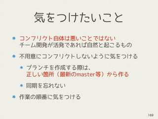 気をつけたいこと
コンフリクト自体は悪いことではない 
チーム開発が活発であれば自然と起こるもの
不用意にコンフリクトしないように気をつける
ブランチを作成する際は、 
正しい箇所（最新のmaster等）から作る
同期を忘れない
作業の順番に気をつける
169
 
