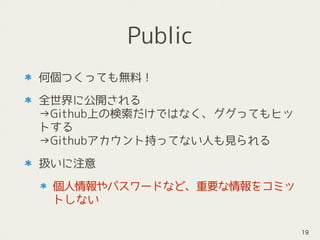 Public
何個つくっても無料！
全世界に公開される 
→Github上の検索だけではなく、ググってもヒッ
トする 
→Githubアカウント持ってない人も見られる
扱いに注意
個人情報やパスワードなど、重要な情報をコミッ
トしない
19
 