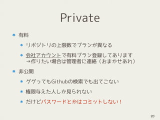 Private
有料
リポジトリの上限数でプランが異なる
会社アカウントで有料プラン登録してあります 
→作りたい場合は管理者に連絡（おまかせあれ）
非公開
ググってもGithubの検索でも出てこない
権限与えた人しか見られない
だけどパスワードとかはコミットしない！
20
 