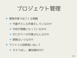 プロジェクト管理
開発作業で出てくる問題
今誰がどんな作業をしているのか
今何が問題になっているのか
次に行うべき作業はなんなのか
期限はいつなのか
アジャイル研修思い出して
タスク出し、優先順位付け
187
 