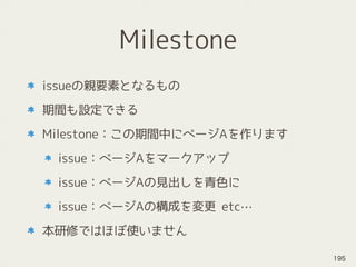 Milestone
issueの親要素となるもの
期間も設定できる
Milestone：この期間中にページAを作ります
issue：ページAをマークアップ
issue：ページAの見出しを青色に
issue：ページAの構成を変更 etc…
本研修ではほぼ使いません
195
 