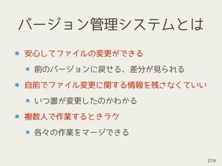 バージョン管理システムとは
安心してファイルの変更ができる
前のバージョンに戻せる、差分が見られる
自前でファイル変更に関する情報を残さなくていい
いつ誰が変更したのかわかる
複数人で作業するときラク
各々の作業をマージできる
219
 