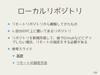 ローカルリポジトリ
リモートリポジトリから複製してきたもの
≒自分のPC上に置いてあるリポジトリ
リポジトリを新規作成して、後でGithubなどにアッ
プしたい場合、リモートの指定をする必要がある
参考スライド
基礎
リモートの設定方法
226
 