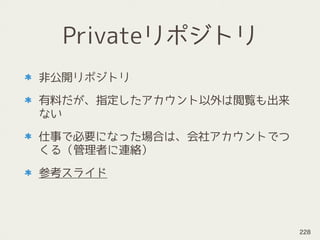 Privateリポジトリ
非公開リポジトリ
有料だが、指定したアカウント以外は閲覧も出来
ない
仕事で必要になった場合は、会社アカウントでつ
くる（管理者に連絡）
参考スライド
228
 