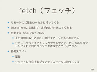 fetch（フェッチ）
リモートの状態をローカルに持ってくる
SourceTreeは（設定で）定期的にfetchしてくれる
自動で取り込んではくれない
その情報を取り込みたい場合はマージする必要がある
リモートブランチにチェックアウトすると、ローカルリポジ
トリにそれと同じブランチを作成することができる
参考スライド
基礎
リモートに存在するブランチをローカルに持ってくる
231
 