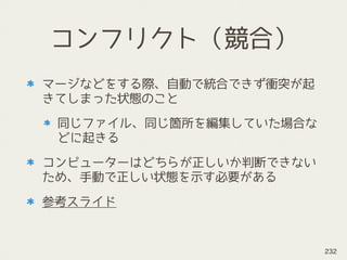 コンフリクト（競合）
マージなどをする際、自動で統合できず衝突が起
きてしまった状態のこと
同じファイル、同じ箇所を編集していた場合な
どに起きる
コンピューターはどちらが正しいか判断できない
ため、手動で正しい状態を示す必要がある
参考スライド
232
 