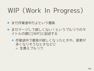 WIP（Work In Progress）
まだ作業途中だよという意味
まだマージして欲しくない！というプルリクのタ
イトルの頭に[WIP]と記述する
作業途中で意見が欲しくなったときや、変更が
多くなりそうなときなどに 
= 生煮えプルリク
234
 