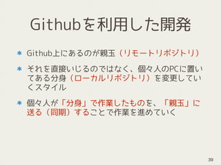 Githubを利用した開発
Github上にあるのが親玉（リモートリポジトリ）
それを直接いじるのではなく、個々人のPCに置い
てある分身（ローカルリポジトリ）を変更してい
くスタイル
個々人が「分身」で作業したものを、「親玉」に
送る（同期）することで作業を進めていく
39
 