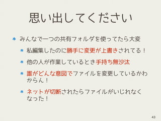 思い出してください
みんなで一つの共有フォルダを使ってたら大変
私編集したのに勝手に変更が上書きされてる！
他の人が作業しているとき手持ち無沙汰
誰がどんな意図でファイルを変更しているかわ
からん！
ネットが切断されたらファイルがいじれなく
なった！
43
 