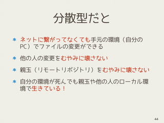 分散型だと
ネットに繋がってなくても手元の環境（自分の
PC）でファイルの変更ができる
他の人の変更をむやみに壊さない
親玉（リモートリポジトリ）をむやみに壊さない
自分の環境が死んでも親玉や他の人のローカル環
境で生きている！
44
 