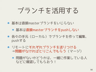 ブランチを活用する
基本は直接masterブランチをいじらない
基本は直接masterブランチをpushしない
各々の手元（ローカル）でブランチを作って編集、
pushする
リモートにそれぞれブランチを送りつける 
→問題がなければとりこんでもらう（マージ）
問題がないかどうかは、一緒に作業している人
などに確認してもらおう！
56
 