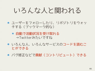 いろんな人と関われる
ユーザーをフォローしたり、リポジトリをウォッ
チする（ブックマーク的な）
自動で活動状況を受け取れる 
→Twitterみたいですね
いろんな人、いろんなサービスのコードを読むこ
とができる
バグ修正などで貢献（コントリビュート）できる
65
 