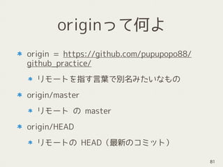 originって何よ
origin = https://github.com/pupupopo88/
github_practice/
リモートを指す言葉で別名みたいなもの
origin/master
リモート の master
origin/HEAD
リモートの HEAD（最新のコミット）
81
 