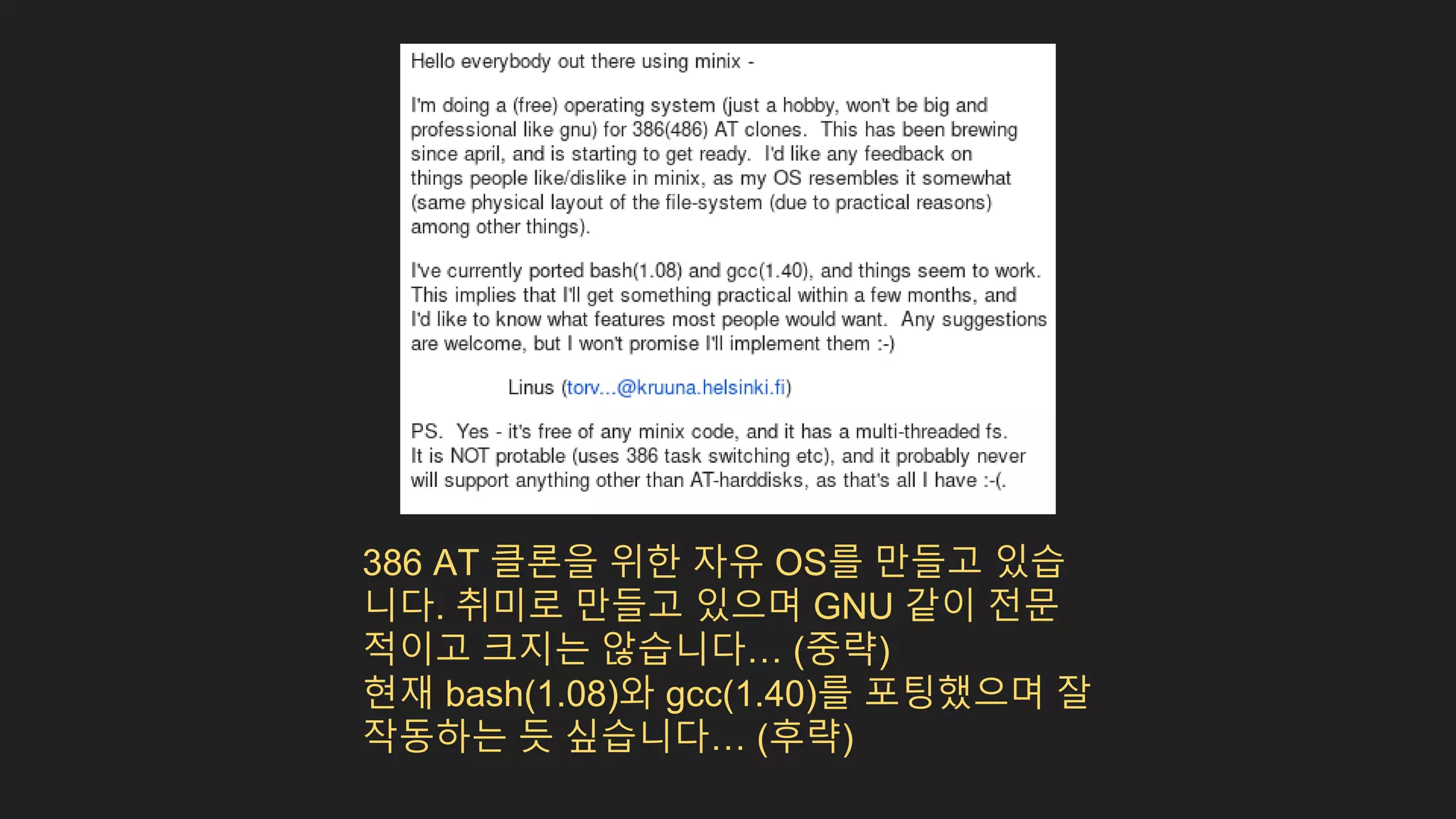 386 AT 클론을 위한 자유 OS를 만들고 있습 니다. 취미로 만들고 있으며 GNU 같이 전문 적이고 크지는 않습니다… (중략) 현재 bash(1.08)와 gcc(1.40)를 포팅했으며 잘 작동하는 듯 싶습니다… (후략) 