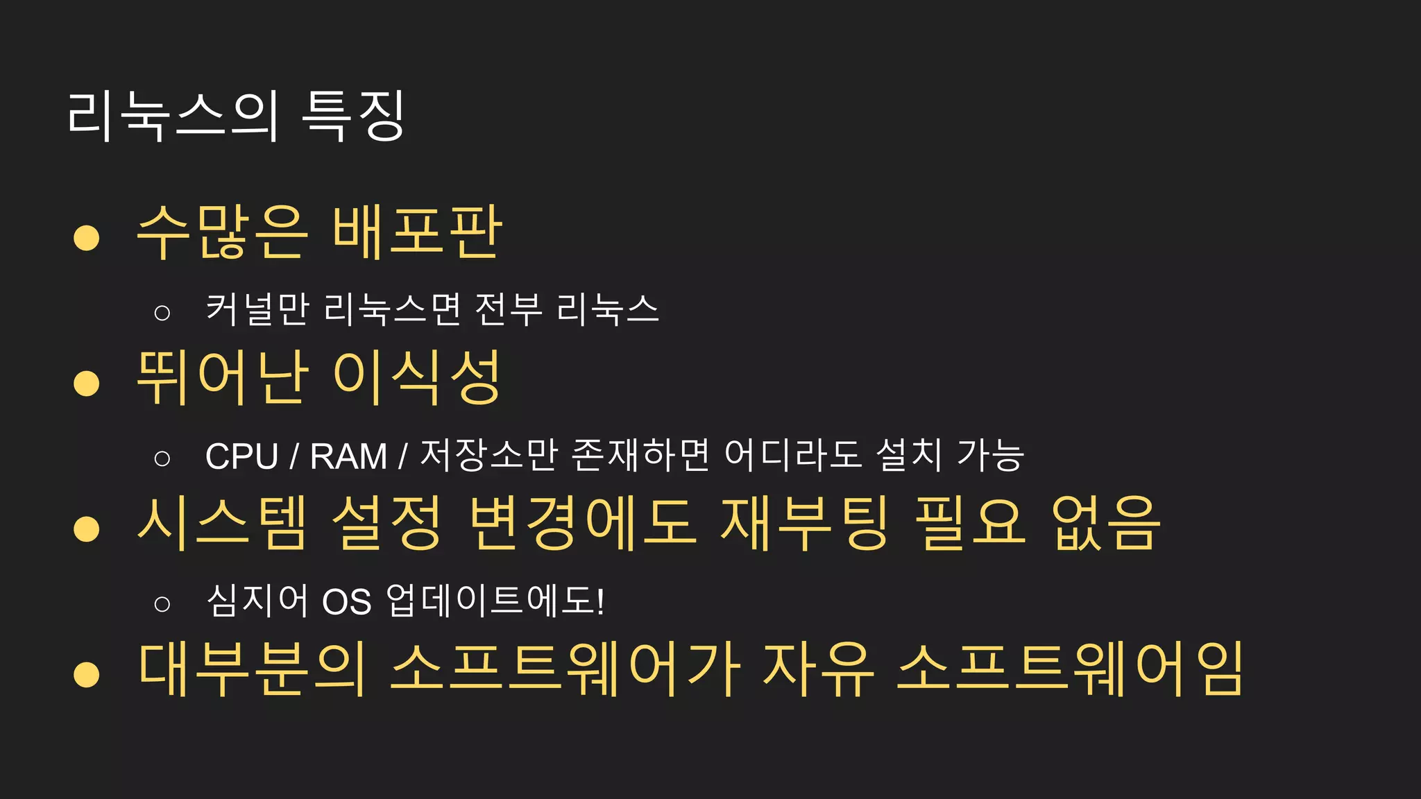 리눅스의 특징 ● 수많은 배포판 ○ 커널만 리눅스면 전부 리눅스 ● 뛰어난 이식성 ○ CPU / RAM / 저장소만 존재하면 어디라도 설치 가능 ● 시스템 설정 변경에도 재부팅 필요 없음 ○ 심지어 OS 업데이트에도! ● 대부분의 소프트웨어가 자유 소프트웨어임 