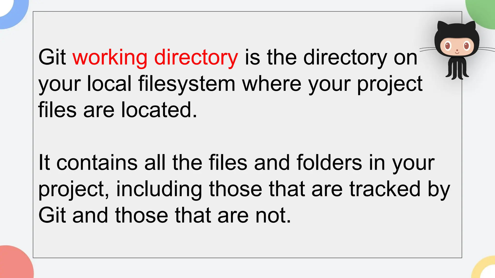 Git working directory is the directory on
your local filesystem where your project
files are located.
It contains all the files and folders in your
project, including those that are tracked by
Git and those that are not.
 