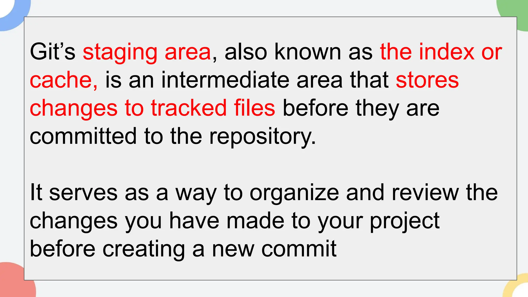 Git’s staging area, also known as the index or
cache, is an intermediate area that stores
changes to tracked files before they are
committed to the repository.
It serves as a way to organize and review the
changes you have made to your project
before creating a new commit
 