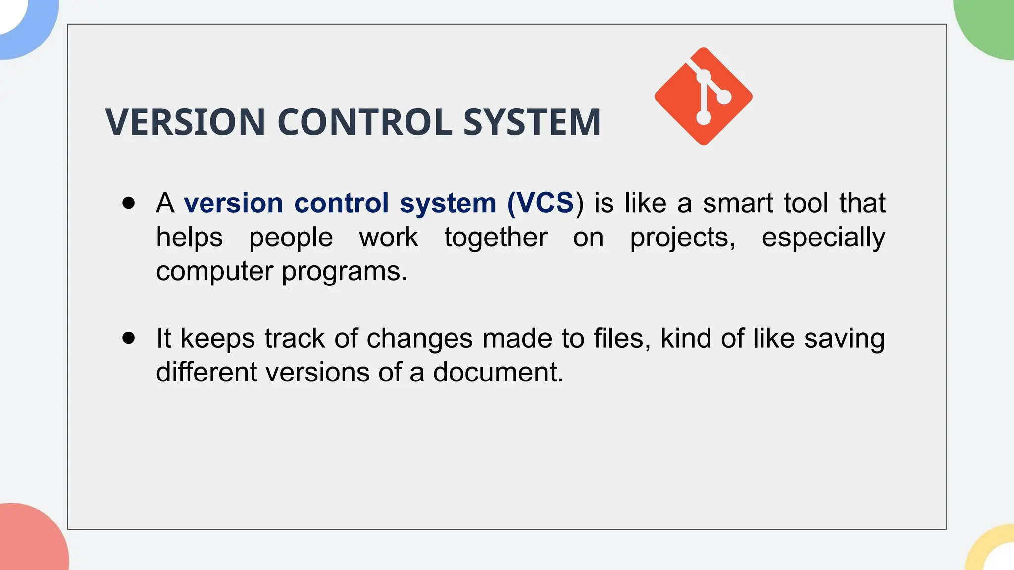 VERSION CONTROL SYSTEM
● A version control system (VCS) is like a smart tool that
helps people work together on projects, especially
computer programs.
● It keeps track of changes made to files, kind of like saving
different versions of a document.
 