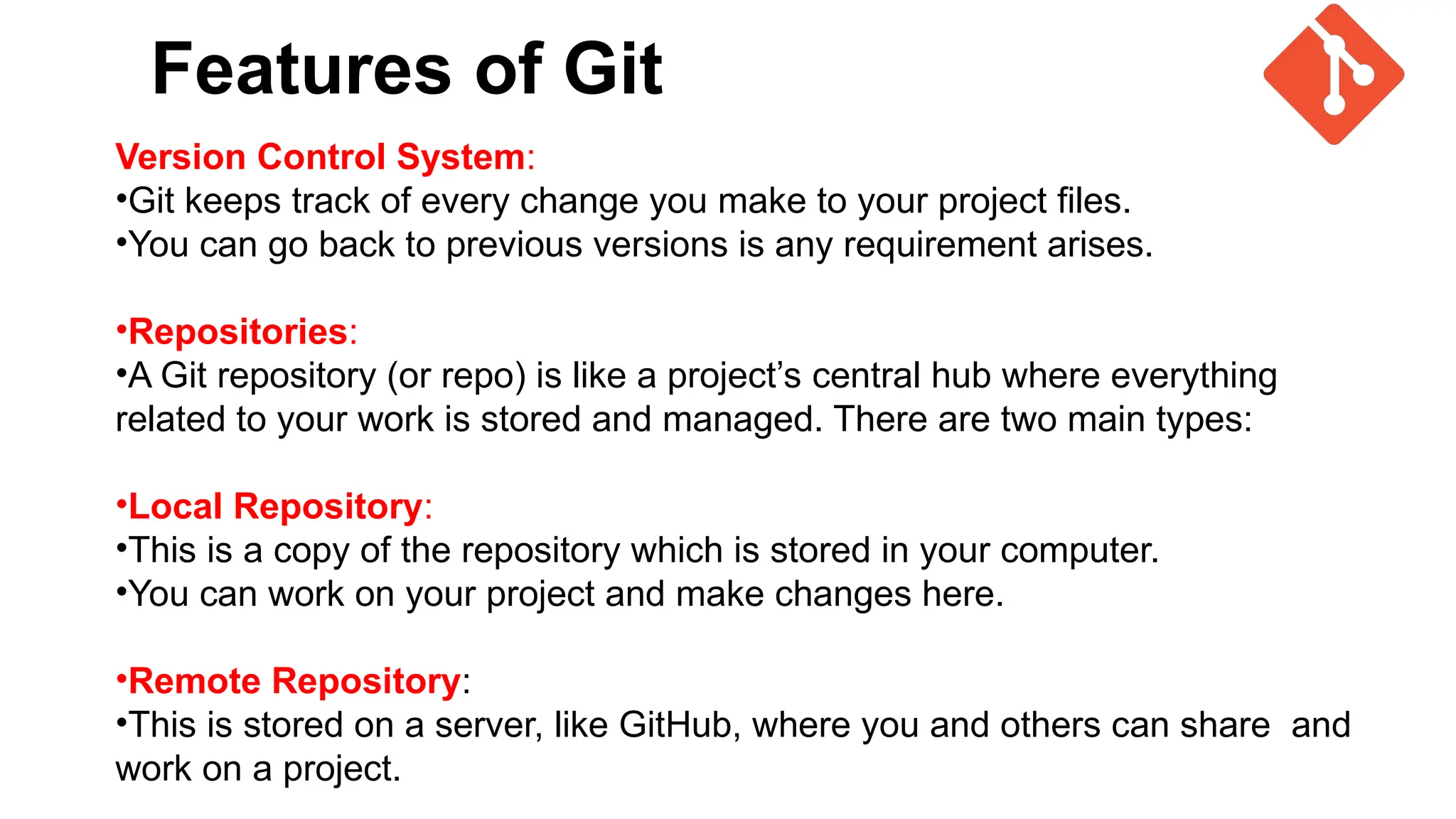 Features of Git
Version Control System:
•Git keeps track of every change you make to your project files.
•You can go back to previous versions is any requirement arises.
•Repositories:
•A Git repository (or repo) is like a project’s central hub where everything
related to your work is stored and managed. There are two main types:
•Local Repository:
•This is a copy of the repository which is stored in your computer.
•You can work on your project and make changes here.
•Remote Repository:
•This is stored on a server, like GitHub, where you and others can share and
work on a project.
 