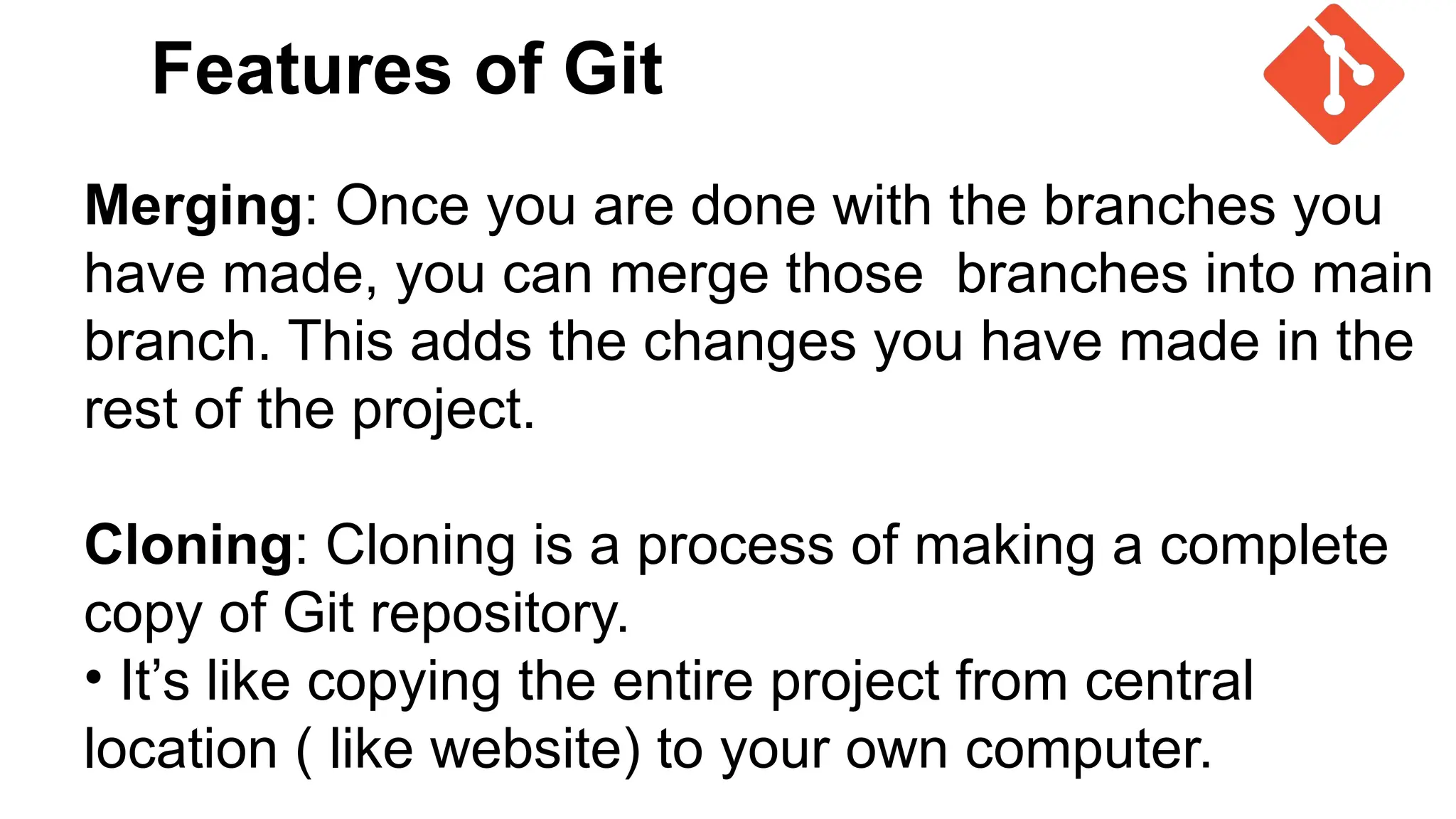 Features of Git
Merging: Once you are done with the branches you
have made, you can merge those branches into main
branch. This adds the changes you have made in the
rest of the project.
Cloning: Cloning is a process of making a complete
copy of Git repository.
• It’s like copying the entire project from central
location ( like website) to your own computer.
 