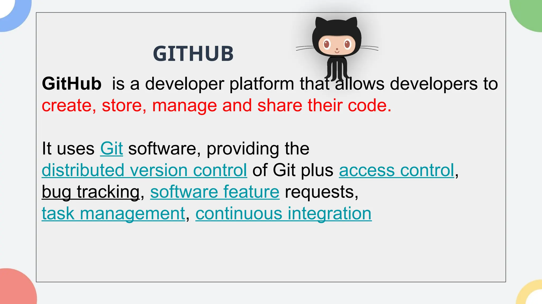 GitHub is a developer platform that allows developers to
create, store, manage and share their code.
It uses Git software, providing the
distributed version control of Git plus access control,
bug tracking, software feature requests,
task management, continuous integration
GITHUB
 