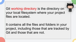 Git working directory is the directory on
your local filesystem where your project
files are located.
It contains all the files and folders in your
project, including those that are tracked by
Git and those that are not.
 
