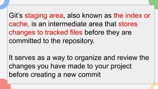 Git’s staging area, also known as the index or
cache, is an intermediate area that stores
changes to tracked files before they are
committed to the repository.
It serves as a way to organize and review the
changes you have made to your project
before creating a new commit
 