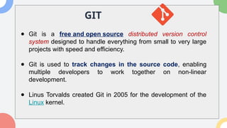 GIT
● Git is a free and open source distributed version control
system designed to handle everything from small to very large
projects with speed and efficiency.
● Git is used to track changes in the source code, enabling
multiple developers to work together on non-linear
development.
● Linus Torvalds created Git in 2005 for the development of the
Linux kernel.
 