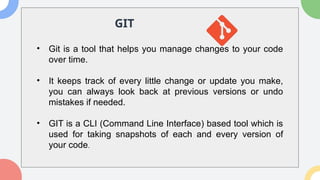 GIT
• Git is a tool that helps you manage changes to your code
over time.
• It keeps track of every little change or update you make,
you can always look back at previous versions or undo
mistakes if needed.
• GIT is a CLI (Command Line Interface) based tool which is
used for taking snapshots of each and every version of
your code.
 