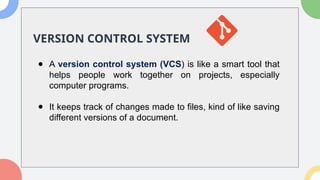 VERSION CONTROL SYSTEM
● A version control system (VCS) is like a smart tool that
helps people work together on projects, especially
computer programs.
● It keeps track of changes made to files, kind of like saving
different versions of a document.
 