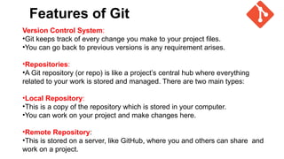 Features of Git
Version Control System:
•Git keeps track of every change you make to your project files.
•You can go back to previous versions is any requirement arises.
•Repositories:
•A Git repository (or repo) is like a project’s central hub where everything
related to your work is stored and managed. There are two main types:
•Local Repository:
•This is a copy of the repository which is stored in your computer.
•You can work on your project and make changes here.
•Remote Repository:
•This is stored on a server, like GitHub, where you and others can share and
work on a project.
 