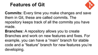 Features of Git
Commits: Every time you make changes and save
them in Git, these are called commits. The
repository keeps track of all the commits you have
made.
Branches: A repository allows you to create
Branches and work on new features and fixes. For
example, you can have a “main” branch for stable
code and a “feature” branch for new features you’re
developing.
 