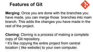 Features of Git
Merging: Once you are done with the branches you
have made, you can merge those branches into main
branch. This adds the changes you have made in the
rest of the project.
Cloning: Cloning is a process of making a complete
copy of Git repository.
• It’s like copying the entire project from central
location ( like website) to your own computer.
 