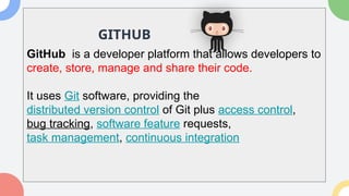 GitHub is a developer platform that allows developers to
create, store, manage and share their code.
It uses Git software, providing the
distributed version control of Git plus access control,
bug tracking, software feature requests,
task management, continuous integration
GITHUB
 