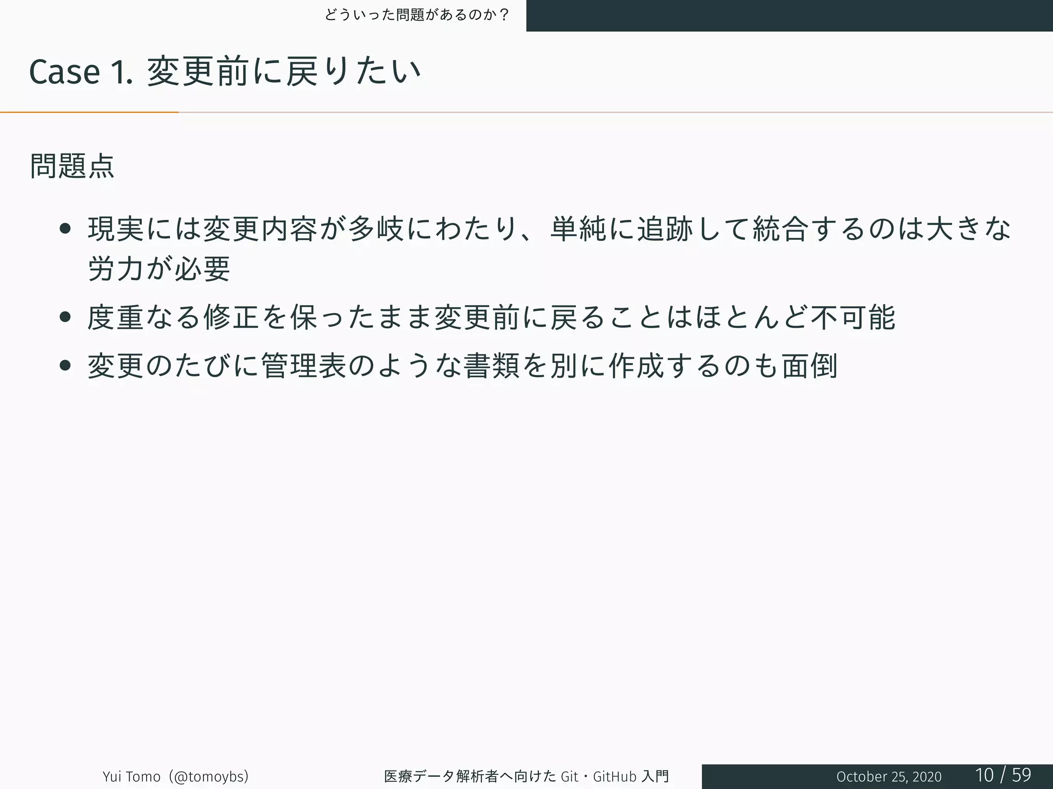 どういった問題があるのか？
Case 1. 変更前に戻りたい
問題点
• 現実には変更内容が多岐にわたり、単純に追跡して統合するのは大きな
労力が必要
• 度重なる修正を保ったまま変更前に戻ることはほとんど不可能
• 変更のたびに管理表のような書類を別に作成するのも面倒
Yui Tomo (@tomoybs) 医療データ解析者へ向けた Git・GitHub 入門 October 25, 2020 10 / 59
 