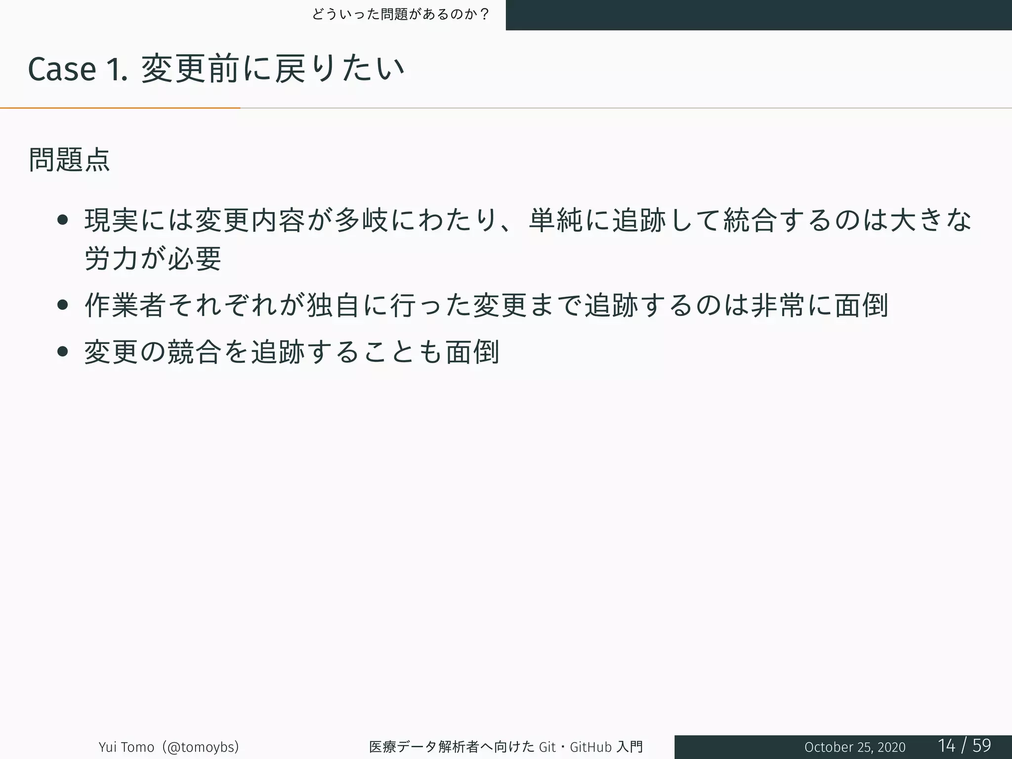 どういった問題があるのか？
Case 1. 変更前に戻りたい
問題点
• 現実には変更内容が多岐にわたり、単純に追跡して統合するのは大きな
労力が必要
• 作業者それぞれが独自に行った変更まで追跡するのは非常に面倒
• 変更の競合を追跡することも面倒
Yui Tomo (@tomoybs) 医療データ解析者へ向けた Git・GitHub 入門 October 25, 2020 14 / 59
 