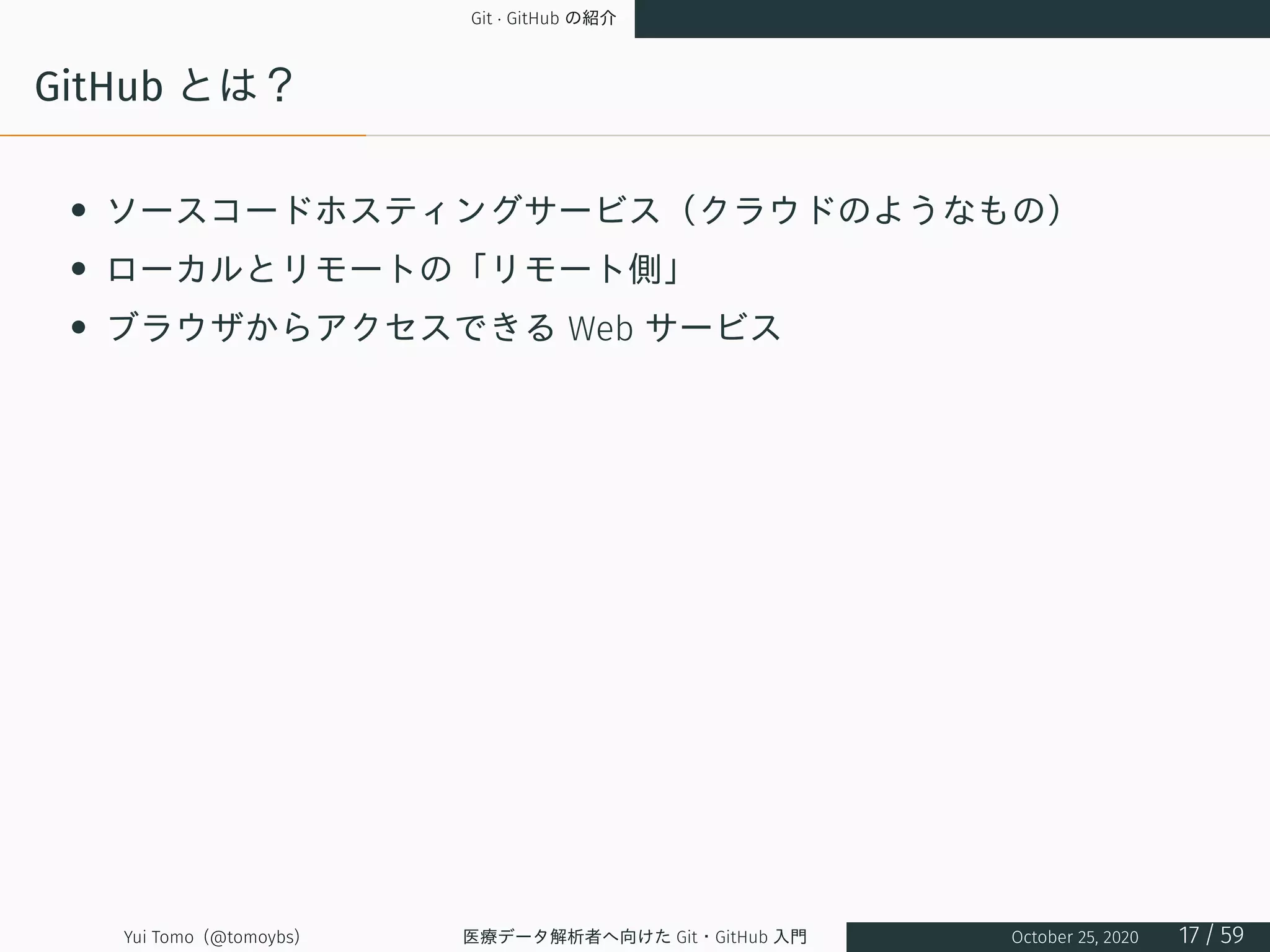 Git · GitHub の紹介
GitHub とは？
• ソースコードホスティングサービス（クラウドのようなもの）
• ローカルとリモートの「リモート側」
• ブラウザからアクセスできる Web サービス
Yui Tomo (@tomoybs) 医療データ解析者へ向けた Git・GitHub 入門 October 25, 2020 17 / 59
 