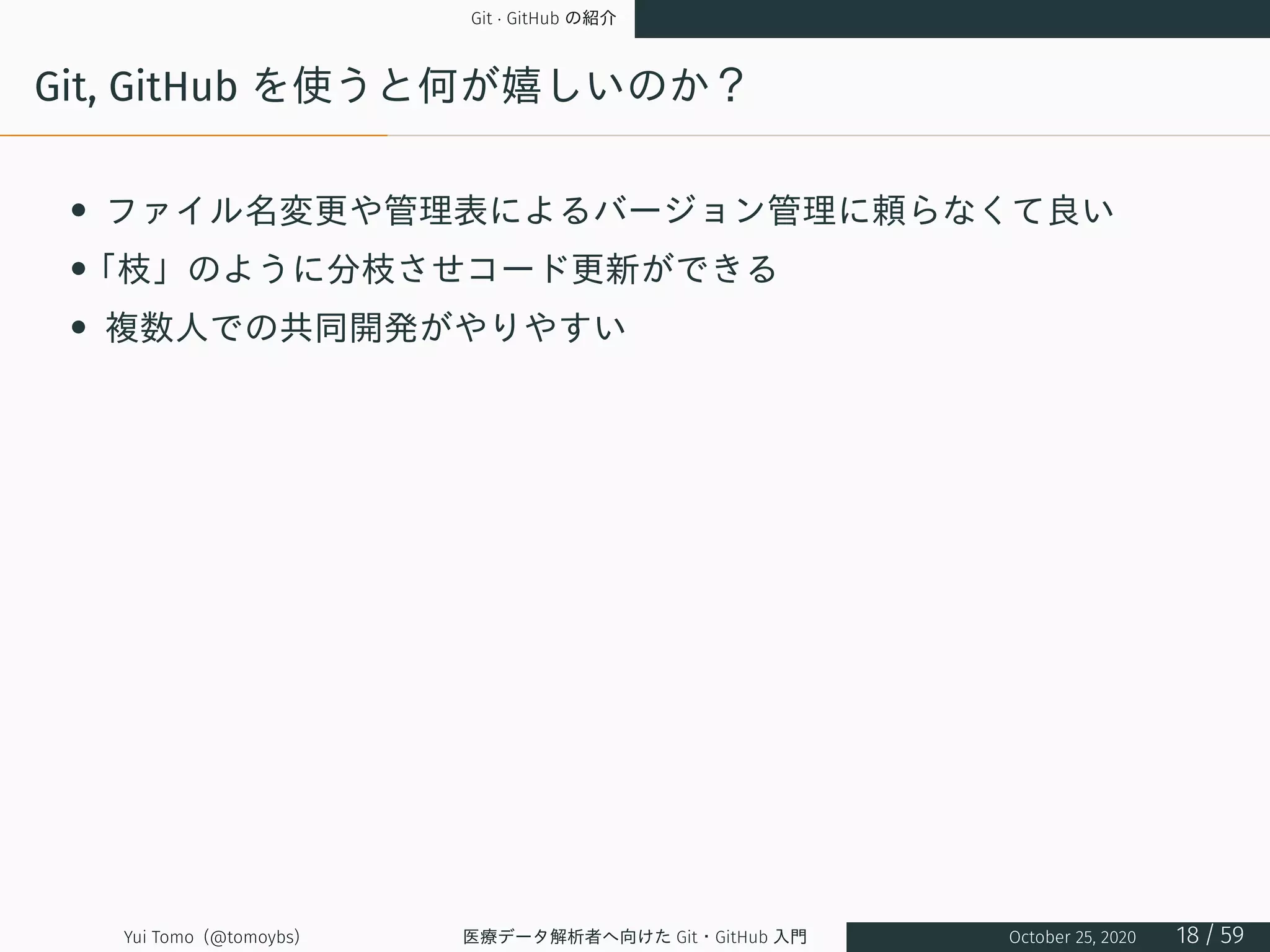 Git · GitHub の紹介
Git, GitHub を使うと何が嬉しいのか？
• ファイル名変更や管理表によるバージョン管理に頼らなくて良い
•「枝」のように分枝させコード更新ができる
• 複数人での共同開発がやりやすい
Yui Tomo (@tomoybs) 医療データ解析者へ向けた Git・GitHub 入門 October 25, 2020 18 / 59
 