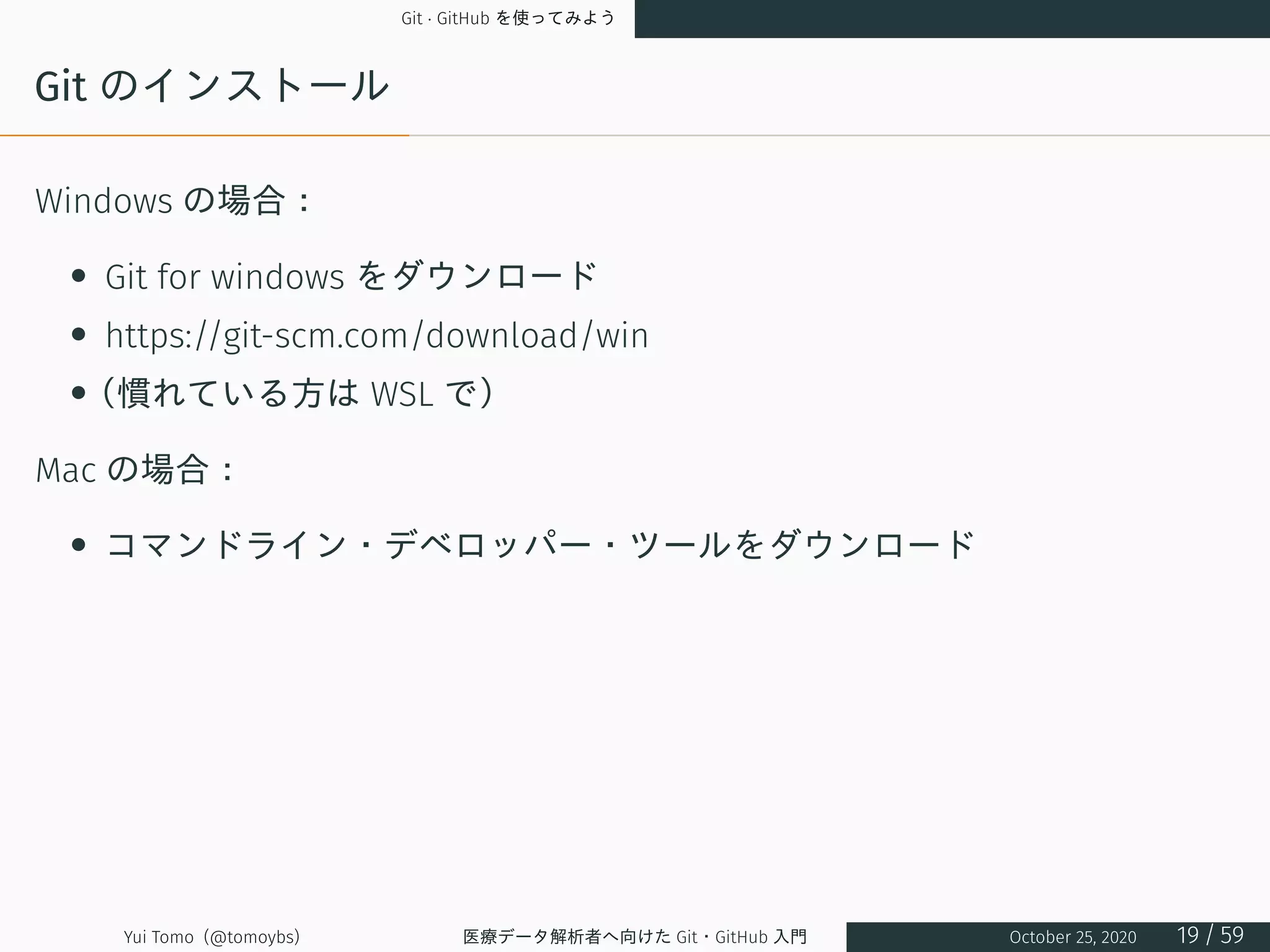 Git · GitHub を使ってみよう
Git のインストール
Windows の場合：
• Git for windows をダウンロード
• https://git-scm.com/download/win
•（慣れている方は WSL で）
Mac の場合：
• コマンドライン・デベロッパー・ツールをダウンロード
Yui Tomo (@tomoybs) 医療データ解析者へ向けた Git・GitHub 入門 October 25, 2020 19 / 59
 