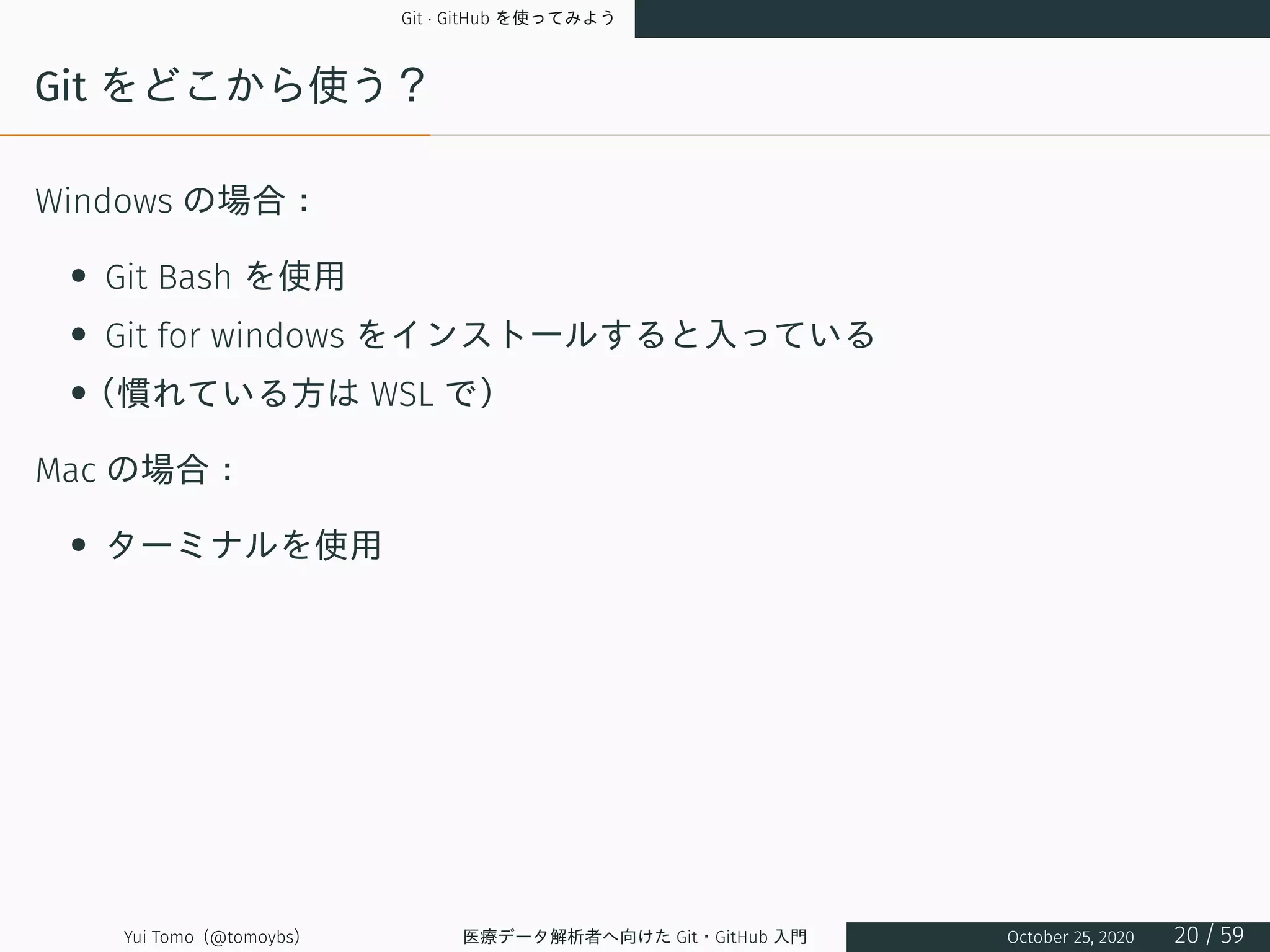 Git · GitHub を使ってみよう
Git をどこから使う？
Windows の場合：
• Git Bash を使用
• Git for windows をインストールすると入っている
•（慣れている方は WSL で）
Mac の場合：
• ターミナルを使用
Yui Tomo (@tomoybs) 医療データ解析者へ向けた Git・GitHub 入門 October 25, 2020 20 / 59
 