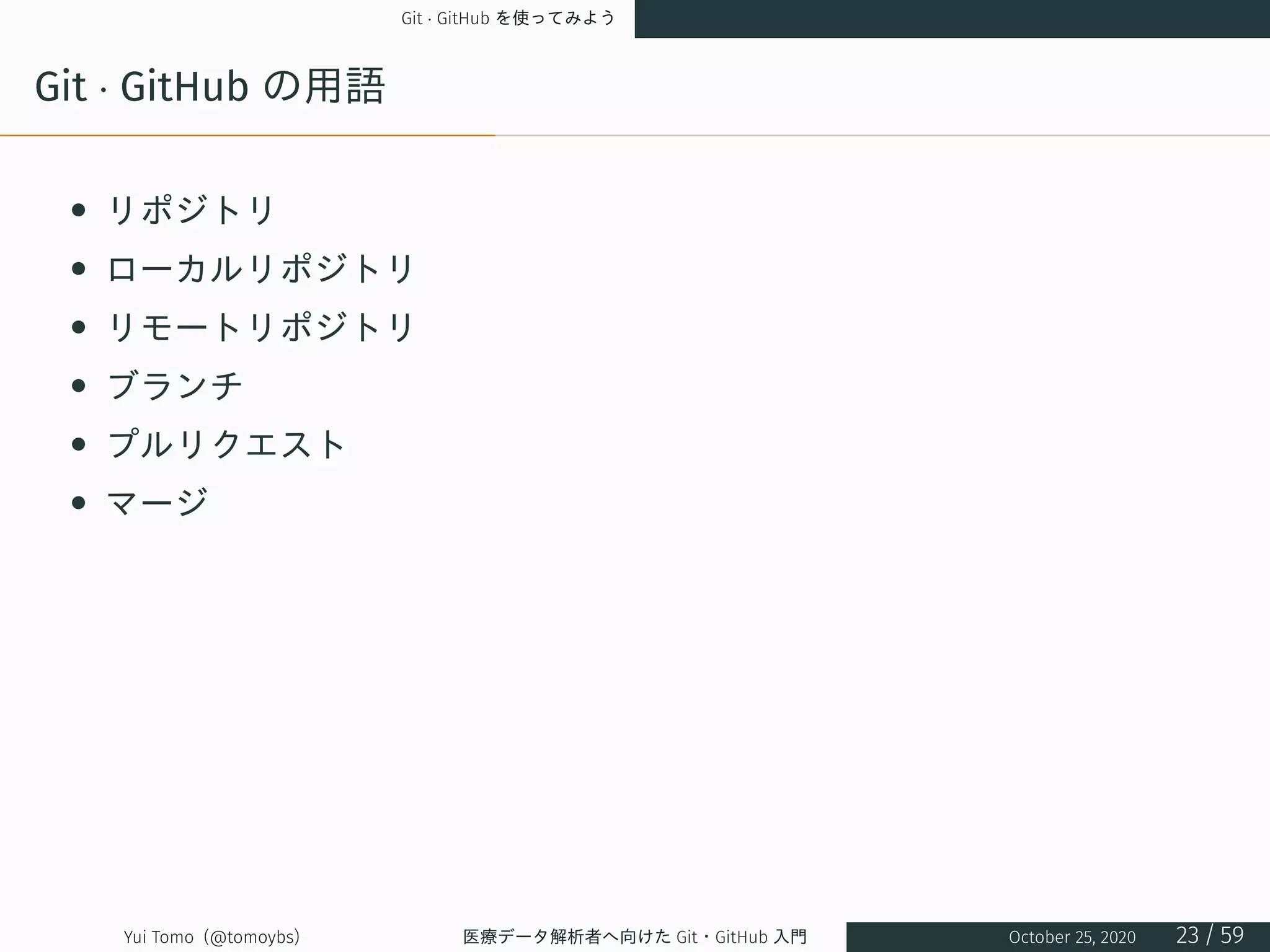 Git · GitHub を使ってみよう
Git · GitHub の用語
• リポジトリ
• ローカルリポジトリ
• リモートリポジトリ
• ブランチ
• プルリクエスト
• マージ
Yui Tomo (@tomoybs) 医療データ解析者へ向けた Git・GitHub 入門 October 25, 2020 23 / 59
 