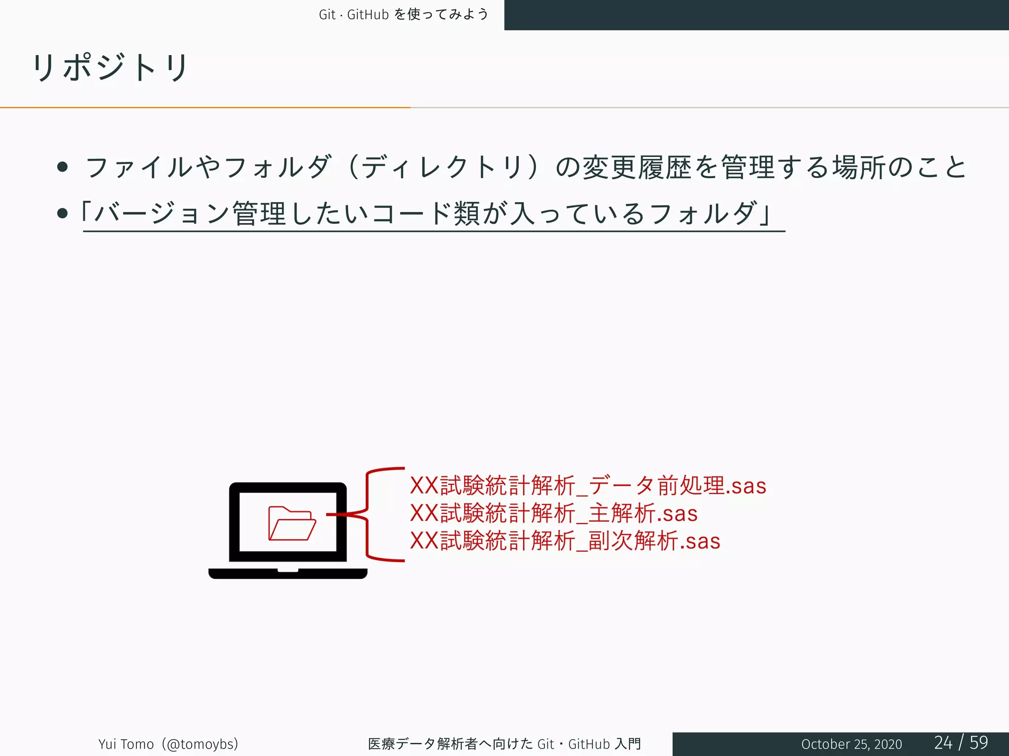 Git · GitHub を使ってみよう
リポジトリ
• ファイルやフォルダ（ディレクトリ）の変更履歴を管理する場所のこと
•「バージョン管理したいコード類が入っているフォルダ」
Yui Tomo (@tomoybs) 医療データ解析者へ向けた Git・GitHub 入門 October 25, 2020 24 / 59
 