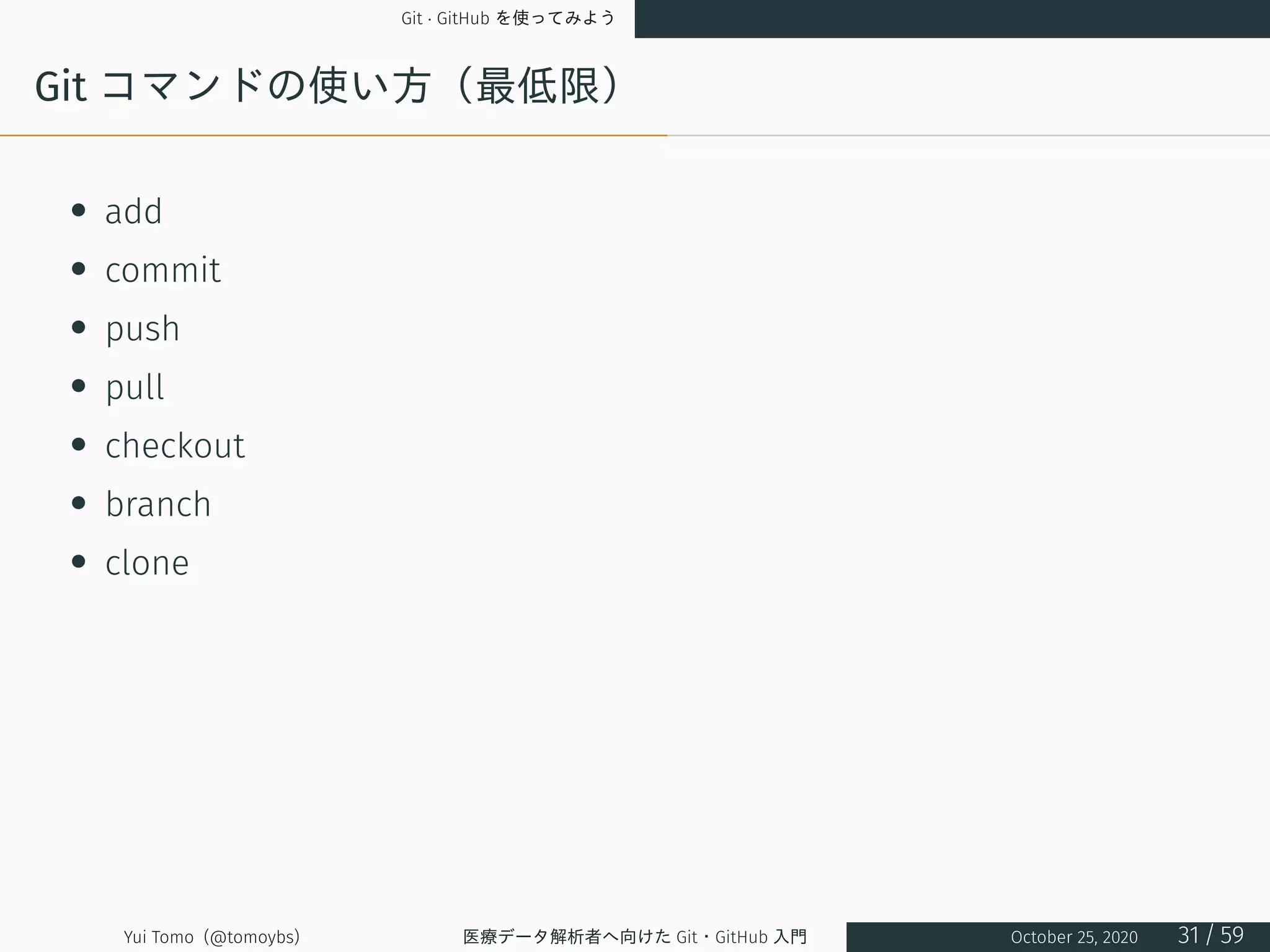 Git · GitHub を使ってみよう
Git コマンドの使い方（最低限）
• add
• commit
• push
• pull
• checkout
• branch
• clone
Yui Tomo (@tomoybs) 医療データ解析者へ向けた Git・GitHub 入門 October 25, 2020 31 / 59
 