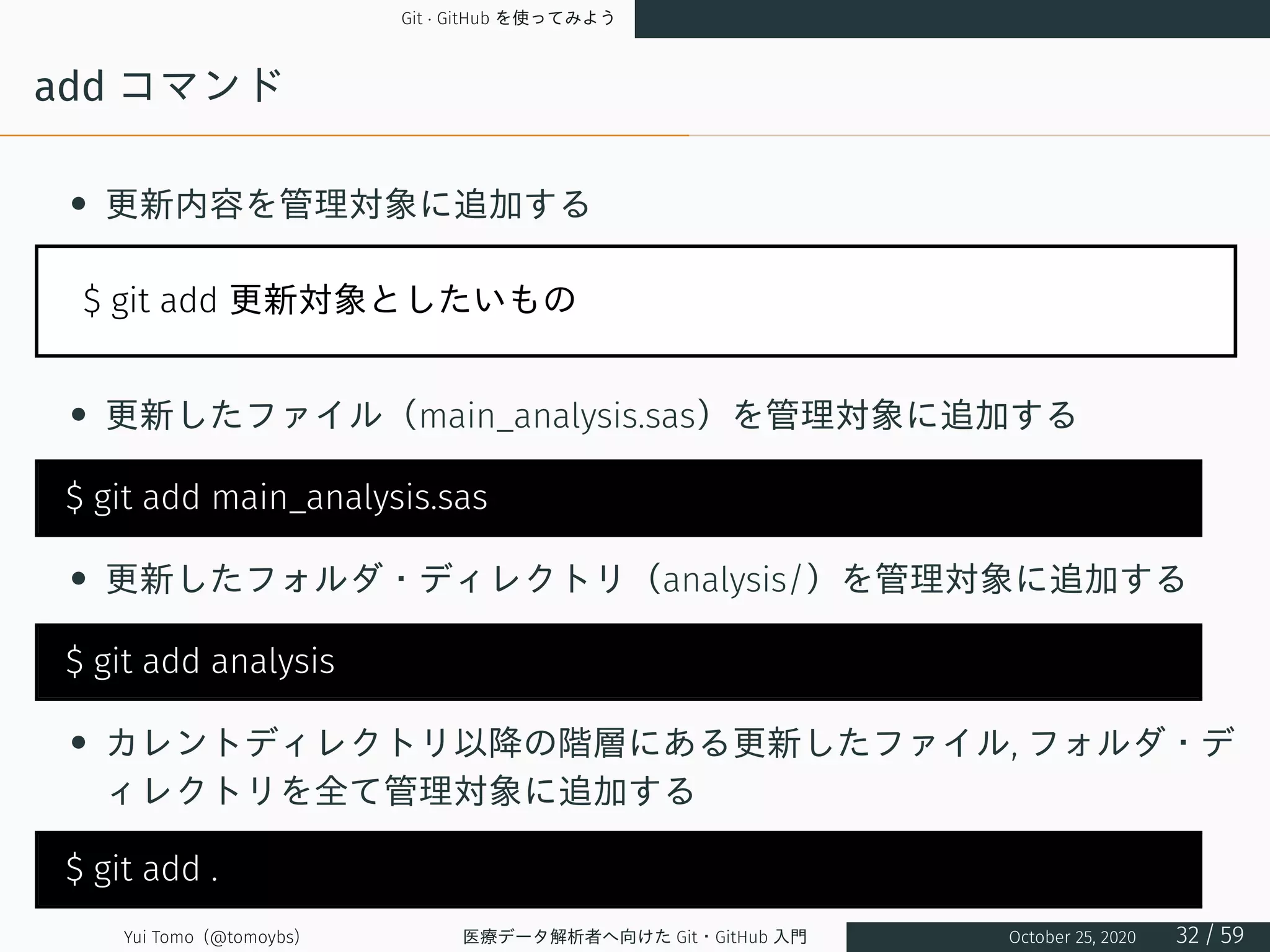 Git · GitHub を使ってみよう
add コマンド
• 更新内容を管理対象に追加する
$ git add 更新対象としたいもの
• 更新したファイル（main_analysis.sas）を管理対象に追加する
$ git add main_analysis.sas
• 更新したフォルダ・ディレクトリ（analysis/）を管理対象に追加する
$ git add analysis
• カレントディレクトリ以降の階層にある更新したファイル, フォルダ・デ
ィレクトリを全て管理対象に追加する
$ git add .
Yui Tomo (@tomoybs) 医療データ解析者へ向けた Git・GitHub 入門 October 25, 2020 32 / 59
 