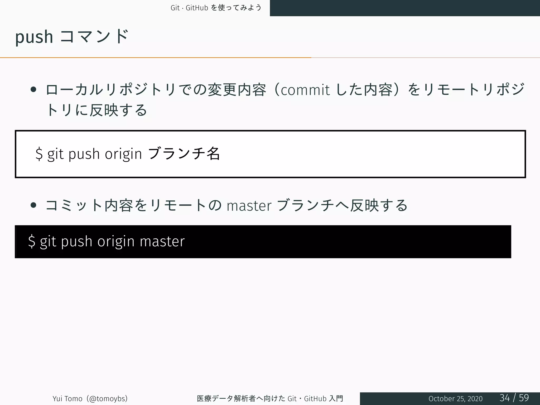 Git · GitHub を使ってみよう
push コマンド
• ローカルリポジトリでの変更内容（commit した内容）をリモートリポジ
トリに反映する
$ git push origin ブランチ名
• コミット内容をリモートの master ブランチへ反映する
$ git push origin master
Yui Tomo (@tomoybs) 医療データ解析者へ向けた Git・GitHub 入門 October 25, 2020 34 / 59
 