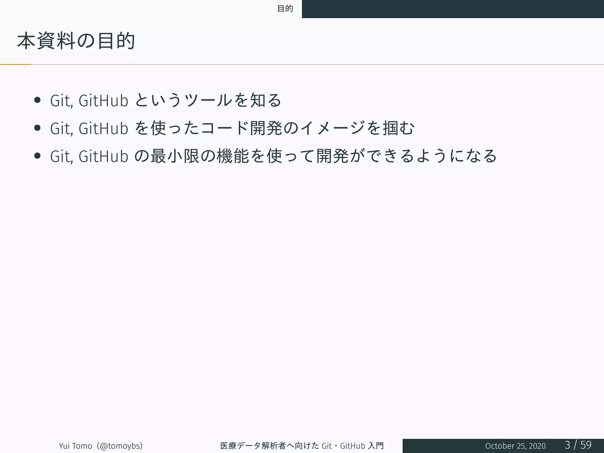 目的
本資料の目的
• Git, GitHub というツールを知る
• Git, GitHub を使ったコード開発のイメージを掴む
• Git, GitHub の最小限の機能を使って開発ができるようになる
Yui Tomo (@tomoybs) 医療データ解析者へ向けた Git・GitHub 入門 October 25, 2020 3 / 59
 